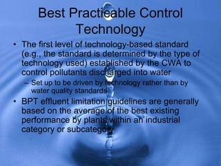 Best Practicable Control
Technology
• The first level of technology-based standard
(e.g., the standard is determined by the type of
technology used) established by the CWA to
control pollutants discharged into water
– Set up to be driven by technology rather than by
water quality standards
• BPT effluent limitation guidelines are generally
based on the average of the best existing
performance by plants within an industrial
category or subcategory
 