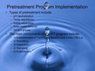 • Types of pretreatment include:
– pH neutralization
– Temp regulations
– Solids separation
– Toxic metal removal
– Oil and grease
• The main components of the IPT program include:
– 1) Establishment of Technically Based Local Limits (TBLLs)
– 2) Permitting
– 3) Inspection
– 4) Sampling
– 5) Enforcement
Pretreatment Program Implementation
 
