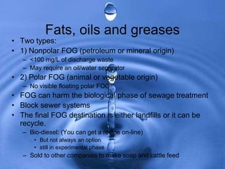 Fats, oils and greases
• Two types:
• 1) Nonpolar FOG (petroleum or mineral origin)
– <100 mg/L of discharge waste
– May require an oil/water separator
• 2) Polar FOG (animal or vegetable origin)
– No visible floating polar FOG
• FOG can harm the biological phase of sewage treatment
• Block sewer systems
• The final FOG destination is either landfills or it can be
recycle.
– Bio-diesel: (You can get a recipe on-line)
• But not always an option
• still in experimental phase
– Sold to other companies to make soap and cattle feed
 