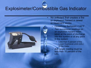 Explosimeter/Combustible Gas Indicator
• No pollutant that creates a fire
or explosion hazard in sewer
or treatment works
– Closed-cup flashpoint <140°F
– Two successive readings on
an explosion hazard meter,
taken at the point of discharge
into the system or at any point
in the system
• Less than 5 percent of the
Lower Explosive Limit (LEL)
of the meter
– Any single reading must be
less than 10 percent of the
LEL
 