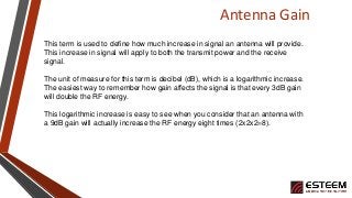 Antenna Gain
This term is used to define how much increase in signal an antenna will provide.
This increase in signal will apply to both the transmit power and the receive
signal.
The unit of measure for this term is decibel (dB), which is a logarithmic increase.
The easiest way to remember how gain affects the signal is that every 3dB gain
will double the RF energy.
This logarithmic increase is easy to see when you consider that an antenna with
a 9dB gain will actually increase the RF energy eight times (2x2x2=8).
 