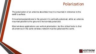 Polarization
The polarization of an antenna describes how it is mounted in reference to the
earth’s surface.
If mounted perpendicular to the ground, it is vertically polarized, while an antenna
mounted parallel to the ground is horizontally polarized.
Most wireless applications use vertical polarization, but the critical factor is that
all antennas in the same wireless network must be polarized the same.
 