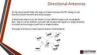 Directional Antennas
As the name would imply, this type of antenna focuses the RF energy in one
direction to both transmit and receive power.
A directional antenna can be made in many different types such as parabolic
dish, Yagi or corner reflector, but each will increase the signal in a single direction
to maximize the energy to and from a single location.
This type of antenna is best used at remote, fixed locations.
 