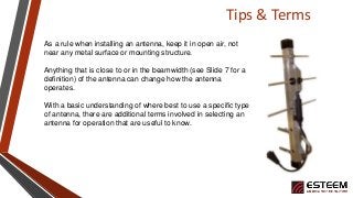 Tips & Terms
As a rule when installing an antenna, keep it in open air, not
near any metal surface or mounting structure.
Anything that is close to or in the beamwidth (see Slide 7 for a
definition) of the antenna can change how the antenna
operates.
With a basic understanding of where best to use a specific type
of antenna, there are additional terms involved in selecting an
antenna for operation that are useful to know.
 