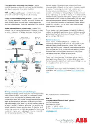 Power automation and process electrification – enable
advanced electrical distribution functions such as load shedding,
peak shaving and power consumption prediction.
CCTV and IP camera integration – remotely monitor video
cameras in real-time, improving site security and safety.
Facility access control and safety systems – use key cards,
fobs, keypads, or biometrics to control and record access to the
facility or specific areas within the facility; network fire and gas
detection and suppression systems as well as shut-down systems.
Worker and guest internet access in plant – enables Wi-Fi
access to internet or enterprise applications throughout the plant
for workers and guests via laptops, tablets and smart phones.
Meeting industrial control network challenges
Industrial environments can vary widely and may include indoor as
well as outdoor locations. Some areas are subjected to extreme
weather such as wide temperature variations as well as high
humidity, snow, wind, rain, and salt fog. Networks may be in areas
where hazardous materials are present or be mounted in areas
which experience vibration. Wired connections may be unavailable
because of installation challenges or because they don’t offer the
flexibility required to process reconfigurations. On the other hand,
wireless engineering may be challenging because the network may
need to work in areas where radio signals encounter metal and
other structures can absorb or reflect RF energy.
For more information please contact:
ABB Inc.
Tropos Wireless Communication Systems
555 Del Rey Avenue
Sunnyvale, CA 94085
Phone:	 +1 408.331.6800
E-Mail:	 tropos.sales@nam.abb.com
abb.tropos.com
A private wireless IP broadband mesh network from Tropos
delivers a reliable and secure communications foundation needed
to support the wide range of environments encountered in
industrial process control applications. To help ensure 24 x 7
operation, networks can be flexibly configured to achieve desired
level of redundancy. For operations that require the ability to easily
relocate network nodes from time-to-time, Tropos routers are easily
relocated with minimal service disruption enabling part or all of the
network coverage area to change over time as business needs
dictate. Suitable for installation with little access to wired network
connections, only about 10% of Tropos mesh routers require a
wired backhaul connection.
Tropos wireless mesh networks support virtual LAN (VLAN) and
quality of service (QoS) capabilities, ensuring that latency sensitive
protocols such as Redundant Network Routing Protocol (RNRP)
get top priority on the network.
Reliable and secure
Tropos wireless mesh networks employ a controller-free
architecture with no single points of failure. Tropos Mesh OS, the
network operating system embedded in each Tropos mesh
routers, features distributed intelligence that leverages multiple RF
paths, channels and bands to maximize network throughput and
availability while minimizing latency. Both indoor and outdoor
hardware is rugged and suitable for industrial use.
Tropos mesh networks employ a multi-layer, defense-in-depth
security architecture based on the same standards-based tools
that businesses, financial institutions and government agencies use
to secure transactions on the internet.
Learn more
To learn more about Tropos mesh networks for industrial control
applications, visit abb.tropos.com or email tropos.info@nam.abb.
com.
1KHA-001294-SEN-1000-02.2014    ©Copyright2013ABB.Allrightsreserved.
Industrial control system network example
 