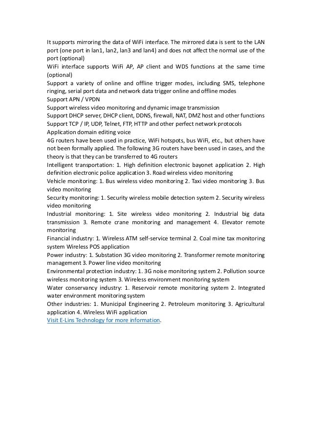It supports mirroring the data of WiFi interface. The mirrored data is sent to the LAN
port (one port in lan1, lan2, lan3 and lan4) and does not affect the normal use of the
port (optional)
WiFi interface supports WiFi AP, AP client and WDS functions at the same time
(optional)
Support a variety of online and offline trigger modes, including SMS, telephone
ringing, serial port data and network data trigger online and offline modes
Support APN / VPDN
Support wireless video monitoring and dynamic image transmission
Support DHCP server, DHCP client, DDNS, firewall, NAT, DMZ host and other functions
Support TCP / IP, UDP, Telnet, FTP, HTTP and other perfect network protocols
Application domain editing voice
4G routers have been used in practice, WiFi hotspots, bus WiFi, etc., but others have
not been formally applied. The following 3G routers have been used in cases, and the
theory is that they can be transferred to 4G routers
Intelligent transportation: 1. High definition electronic bayonet application 2. High
definition electronic police application 3. Road wireless video monitoring
Vehicle monitoring: 1. Bus wireless video monitoring 2. Taxi video monitoring 3. Bus
video monitoring
Security monitoring: 1. Security wireless mobile detection system 2. Security wireless
video monitoring
Industrial monitoring: 1. Site wireless video monitoring 2. Industrial big data
transmission 3. Remote crane monitoring and management 4. Elevator remote
monitoring
Financial industry: 1. Wireless ATM self-service terminal 2. Coal mine tax monitoring
system Wireless POS application
Power industry: 1. Substation 3G video monitoring 2. Transformer remote monitoring
management 3. Power line video monitoring
Environmental protection industry: 1. 3G noise monitoring system 2. Pollution source
wireless monitoring system 3. Wireless environment monitoring system
Water conservancy industry: 1. Reservoir remote monitoring system 2. Integrated
water environment monitoring system
Other industries: 1. Municipal Engineering 2. Petroleum monitoring 3. Agricultural
application 4. Wireless WiFi application
Visit E-Lins Technology for more information.
 