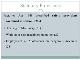 Statutory Provisions 
Factories Act 1948 prescribed safety provisions 
contained in section's 21-41 
 Fencing of Machinery (21) 
Work on or near machinery in motion (22) 
Employment of Adolescents on dangerous machines 
(23) 
 