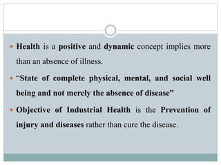  Health is a positive and dynamic concept implies more 
than an absence of illness. 
 “State of complete physical, mental, and social well 
being and not merely the absence of disease” 
 Objective of Industrial Health is the Prevention of 
injury and diseases rather than cure the disease. 
 