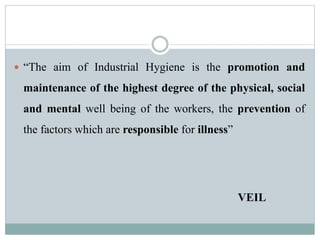  “The aim of Industrial Hygiene is the promotion and 
maintenance of the highest degree of the physical, social 
and mental well being of the workers, the prevention of 
the factors which are responsible for illness” 
VEIL 
 