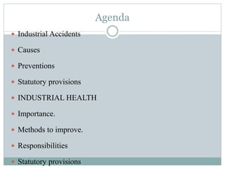 Agenda 
 Industrial Accidents 
 Causes 
 Preventions 
 Statutory provisions 
 INDUSTRIAL HEALTH 
 Importance. 
 Methods to improve. 
 Responsibilities 
 Statutory provisions 
 