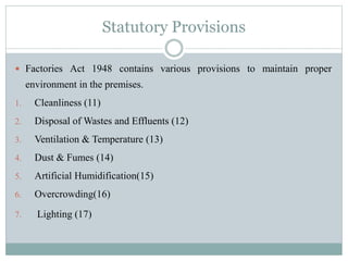 Statutory Provisions 
 Factories Act 1948 contains various provisions to maintain proper 
environment in the premises. 
1. Cleanliness (11) 
2. Disposal ofWastes and Effluents (12) 
3. Ventilation & Temperature (13) 
4. Dust & Fumes (14) 
5. Artificial Humidification(15) 
6. Overcrowding(16) 
7. Lighting (17) 
 