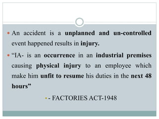  An accident is a unplanned and un-controlled 
event happened results in injury. 
 “IA- is an occurrence in an industrial premises 
causing physical injury to an employee which 
make him unfit to resume his duties in the next 48 
hours” 
• - FACTORIES ACT-1948 
 