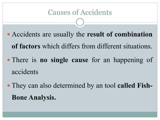 Causes of Accidents 
 Accidents are usually the result of combination 
of factors which differs from different situations. 
 There is no single cause for an happening of 
accidents 
 They can also determined by an tool called Fish- 
Bone Analysis. 
 