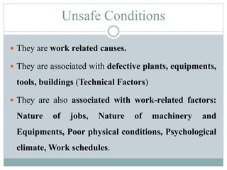 Unsafe Conditions 
 They are work related causes. 
 They are associated with defective plants, equipments, 
tools, buildings (Technical Factors) 
 They are also associated with work-related factors: 
Nature of jobs, Nature of machinery and 
Equipments, Poor physical conditions, Psychological 
climate,Work schedules. 
 