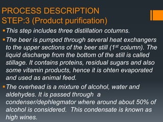 PROCESS DESCRIPTION
STEP:3 (Product purification)
This step includes three distillation cotumns.
The beer is pumped through several heat exchangers
to the upper sections of the beer still (1st column). The
liquid discharge from the bottom of the still is called
stillage. It contains proteins, residual sugars and also
some vitamin products, hence it is ohten evaporated
and used as animal feed.
The overhead is a mixture of alcohol, water and
aldehydes. It is passed through a
condenser/dephlegmator where around about 50% of
alcohol is considered. This condensate is known as
high wines.
 