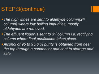 STEP:3(continue)
The high wines are sent to aldehyde column(2nd
column) where low boiling impurities, mostly
aldehydes are removed.
The effluent liquor is sent to 3rd column i.e. rectifying
column where final purification takes place.
Alcohol of 95 to 95.6 % purity is obtained from near
the top through a condensor and sent to storage and
sale.
 