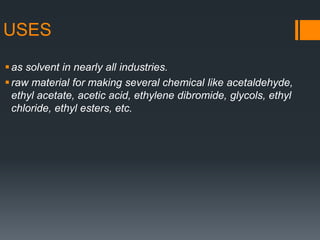 USES
as solvent in nearly all industries.
raw material for making several chemical like acetaldehyde,
ethyl acetate, acetic acid, ethylene dibromide, glycols, ethyl
chloride, ethyl esters, etc.
 