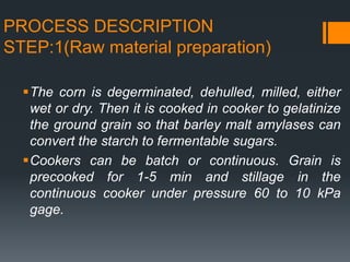 PROCESS DESCRIPTION
STEP:1(Raw material preparation)
The corn is degerminated, dehulled, milled, either
wet or dry. Then it is cooked in cooker to gelatinize
the ground grain so that barley malt amylases can
convert the starch to fermentable sugars.
Cookers can be batch or continuous. Grain is
precooked for 1-5 min and stillage in the
continuous cooker under pressure 60 to 10 kPa
gage.
 