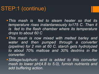 STEP:1 (continue)
This mash is fed to steam heater so that its
temperature rises instantaneously to175 C. Then it
is fed to the flash chamber where its temperature
drops to about 60 C
This mash is now mixed with melted barley and
water and then pumped through a converter
(pipeline) for 2 min at 60 C. starch gets hydrolyzed
to about 70% maltose and 30% dextrins in the
converter.
Stillage/sulphuric acid is added to this converter
mash to lower pH(4.8 to 5.0), furnish nutrients and
add buffering action.
 