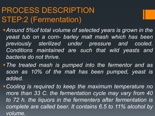 PROCESS DESCRIPTION
STEP:2 (Fermentation)
Around 5%of total volume of selected years is grown in the
yeast tub on a corn- barley malt mash which has been
previously sterilized under pressure and cooled.
Conditions maintained are such that wild yeasts and
bacteria do not thrive.
The treated mash is pumped into the fermentor and as
soon as 10% of the malt has been pumped, yeast is
added.
Cooling is required to keep the maximum temperature no
more than 33 C. the fermentation cycle may vary from 40
to 72 h. the liquors in the fermenters after fermentation is
complete are called beer. It contains 6.5 to 11% alcohol by
volume.
 