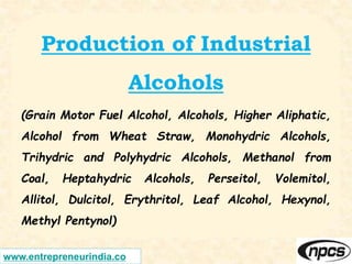 www.entrepreneurindia.co
Production of Industrial
Alcohols
(Grain Motor Fuel Alcohol, Alcohols, Higher Aliphatic,
Alcohol from Wheat Straw, Monohydric Alcohols,
Trihydric and Polyhydric Alcohols, Methanol from
Coal, Heptahydric Alcohols, Perseitol, Volemitol,
Allitol, Dulcitol, Erythritol, Leaf Alcohol, Hexynol,
Methyl Pentynol)
 