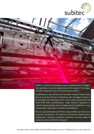 Subitec is a German technology company headquartered in Stuttgart
that specializes in process engineering and the supply of microalgae
cultivation equipment and turn-key production systems.
Established as a spin off from the Fraunhofer Institute, Subitec looks
back at more than 20 years of experience with microalgae. Subitec is
the developer and technology owner of the unique and patented Flat
Panel Airlift (FPA) photobioreactor. Today, Subitec's equipment is
used for cultivating high value microalgae that find application in e.g.
nutraceuticals, aquaculture, cosmetics and healthcare.
We are a passionate team and thrive to always deliver our best to our
customers and partners. Our expertise and services include process
development, laboratory cultivation equipment, turn-key supply of
production plants and technical support.
© Subitec GmbH │ Julius-Hölder-Strasse 36, 70597 Stuttgart, Germany │ info@subitec.com │ www.subitec.com
 
