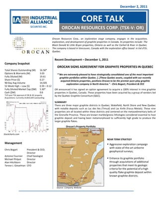 December 2, 2011


                                                                                 CORE TALK
                                                              OROCAN RESOURCES CORP. (TSX-V: OR)

                                                      Orocan Resources Corp., an exploration stage company, engages in the acquisition,
                                                      exploration, and development of graphite properties in Canada. Its properties include: The
                                                      Black Donald & Little Bryan properties, Ontario as well as the Carheil & River in Quebec.
                                                      The company is based in Vancouver, Canada with the exploration office based in Val d’Or,
                                                      Quebec.


                                                        Recent Development – December 1, 2011
Company Snapshot
                                                          OROCAN SIGNS AGREEMENT FOR GRAPHITE PROPERTIES IN QUEBEC
Total Shares Outstanding (M)            16.58*
Options & Warrants (M)                  3.03              “"We are extremely pleased to have strategically consolidated one of the most important
Fully Diluted (M)                       19.61               graphite portfolios within Quebec. [..]These Quebec assets, coupled with our recently
Share Price ($)                         0.27                 acquired Ontario properties, positions Orocan to be the premier pure-play graphite
90-Day Avg Volume                       14,505                    exploration company in North America." - Chris Bogart, President & CEO
52 Week High – Low ($)                  0.39 – 0.12
Fully Diluted Market Cap ($M)           5.30*           OR announced it has signed an option agreement to acquire a 100% interest in nine graphite
Cash ($M)                               0.6             properties in Quebec, Canada. These properties have been acquired by a group of vendors led
*I/O post TSX approval of ON & QC property              by the Quebec Graphite Consortium (QGC).
Acquisitions; Currently 14,833,644 outstanding

                                                        SUMMARY
                                                        There are three major graphite districts in Quebec; Wakefield, North Shore and New Quebec
                                                        with notable deposits such as Lac des Iles (Timcal) and Lac Knife (Focus Metals). These nine
                                                        properties are all located within these districts and centered on the metasedimentary belts of
                                                        the Grenville Province. These are known marble/gneiss lithologies considered essential to host
                                                        graphite deposit and having been metamorphosed to sufficiently high grade to produce the
                                                        larger graphite flakes.

                                                                  Orocan’s Property Portfolio

Stockcharts.com

                                                                                                         NEAR TERM STRATEGY
Management                                                                                                Aggressive exploration campaign
                                                                                                           with state-of-the-art airborne
Chris Bogart        President & CEO;
                                                                                                           geophysical surveys;
                    Director
Antoine Fournier    Chief Geologist
Michael Philpot     Director                                                                              Enhance its graphite portfolio
Alan Hitchborn      Director                                                                               through acquisitions of additional
Terese J. Gieselman CFO                                                                                    properties that meet its geologic
                                                                                                           criteria for the potential of a high
                                                                                                           quality flake graphite deposit within
                                                                                                           known graphite districts.



                                                          Source: Company Website
 