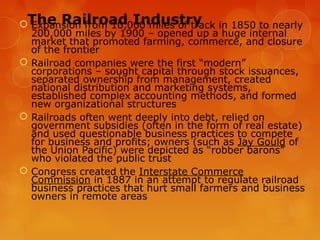 The Railroad Industry Expansion from 10,000 miles of track in 1850 to nearly
200,000 miles by 1900 – opened up a huge internal
market that promoted farming, commerce, and closure
of the frontier
 Railroad companies were the first “modern”
corporations – sought capital through stock issuances,
separated ownership from management, created
national distribution and marketing systems,
established complex accounting methods, and formed
new organizational structures
 Railroads often went deeply into debt, relied on
government subsidies (often in the form of real estate)
and used questionable business practices to compete
for business and profits; owners (such as Jay Gould of
the Union Pacific) were depicted as “robber barons”
who violated the public trust
 Congress created the Interstate Commerce
Commission in 1887 in an attempt to regulate railroad
business practices that hurt small farmers and business
owners in remote areas
 