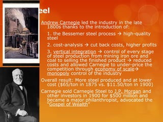 Big Steel
Andrew Carnegie led the industry in the late
1800s thanks to the introduction of:
1. the Bessemer steel process  high-quality
steel
2. cost-analysis  cut back costs, higher profits
3. vertical integration  control of every stage
of steel production from mining iron ore and
coal to selling the finished product  reduced
costs and allowed Carnegie to under-price the
competition through economy of scale
monopoly control of the industry
Overall result: More steel produced and at lower
cost ($65/ton in 1875 vs. $11.50/ton in 1900)
Carnegie sold Carnegie Steel to J.P. Morgan and
other investors in 1900 for $500 million and
became a major philanthropist, advocated the
“Gospel of Wealth”
 