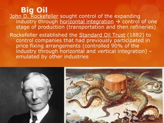 Big Oil
John D. Rockefeller sought control of the expanding
industry through horizontal integration  control of one
stage of production (transportation and then refineries)
Rockefeller established the Standard Oil Trust (1882) to
control companies that had previously participated in
price fixing arrangements (controlled 90% of the
industry through horizontal and vertical integration) –
emulated by other industries
 