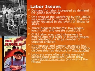 Labor Issues
 Demand for labor increased as demand
for goods increased
 One third of the workforce by the 1880s
was unskilled (common) labor that was
easily replaced in the event of illness or
strike
 Three biggest problems: low wages,
long hours, and unsafe conditions
 Child labor was used intensively in
mining and mill work  lowered wages
and resulted in a large number of
crippled children
 Immigrants and women accepted low
wages and were often considered highly
dispensable (as depicted in The Jungle)
 Laborers were often at the mercy of
laissez-faire capitalism, which drew
upon Social Darwinism (survival of the
fittest)
 