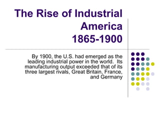 The Rise of Industrial
America
1865-1900
By 1900, the U.S. had emerged as the
leading industrial power in the world. Its
manufacturing output exceeded that of its
three largest rivals, Great Britain, France,
and Germany
 