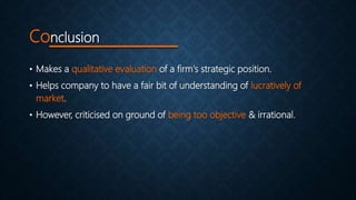 Conclusion
• Makes a qualitative evaluation of a firm's strategic position.
• Helps company to have a fair bit of understanding of lucratively of
market.
• However, criticised on ground of being too objective & irrational.
 