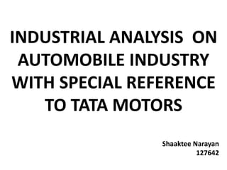 INDUSTRIAL ANALYSIS ON
AUTOMOBILE INDUSTRY
WITH SPECIAL REFERENCE
TO TATA MOTORS
Shaaktee Narayan
127642
 