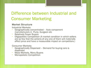 Difference between Industrial and
Consumer Marketing
Market Structure
Industrial Markets:
• Geographically concentrated – Auto component
manufacturers in Pune, Gurgaon etc
• Relatively Fewer Buyers
• Oligopolistic Competition (A market condition in which sellers
are so few that the actions of any one of them will materially
affect price and have a measurable impact on competitors.)
Consumer Markets:
• Geographically Dispersed – Demand for buying cars is
dispersed
• Mass Markets, Many Buyers
• Monopolistic Competition
 