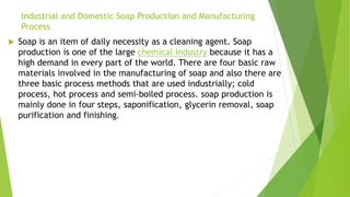 Industrial and Domestic Soap Production and Manufacturing
Process
 Soap is an item of daily necessity as a cleaning agent. Soap
production is one of the large chemical industry because it has a
high demand in every part of the world. There are four basic raw
materials involved in the manufacturing of soap and also there are
three basic process methods that are used industrially; cold
process, hot process and semi-boiled process. soap production is
mainly done in four steps, saponification, glycerin removal, soap
purification and finishing.
 