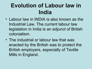 Evolution of Labour law in
India
• Labour law in INDIA is also known as the
Industrial Law. The current labour law
legislation in India is an adjunct of British
colonialism.
• The industrial or labour law that was
enacted by the British was to protect the
British employers, especially of Textile
Mills in England.
 