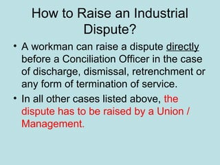 How to Raise an Industrial
Dispute?
• A workman can raise a dispute directly
before a Conciliation Officer in the case
of discharge, dismissal, retrenchment or
any form of termination of service.
• In all other cases listed above, the
dispute has to be raised by a Union /
Management.
 