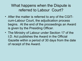 What happens when the Dispute is
referred to Labour Court?
• After the matter is referred to any of the CGIT-
cum-Labour Court, the adjudication process
begins. At the end of the proceedings an Award
is given by the Presiding Officer.
• The Ministry of Labour under Section 17 of the
I.D. Act publishes the Award in the Official
Gazette within a period of 30 days from the date
of receipt of the Award.
 