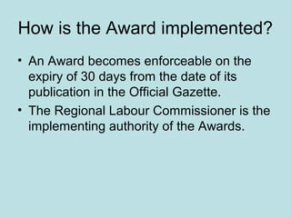 How is the Award implemented?
• An Award becomes enforceable on the
expiry of 30 days from the date of its
publication in the Official Gazette.
• The Regional Labour Commissioner is the
implementing authority of the Awards.
 