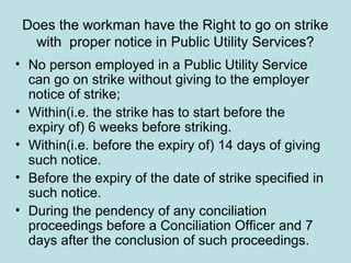 Does the workman have the Right to go on strike
with proper notice in Public Utility Services?
• No person employed in a Public Utility Service
can go on strike without giving to the employer
notice of strike;
• Within(i.e. the strike has to start before the
expiry of) 6 weeks before striking.
• Within(i.e. before the expiry of) 14 days of giving
such notice.
• Before the expiry of the date of strike specified in
such notice.
• During the pendency of any conciliation
proceedings before a Conciliation Officer and 7
days after the conclusion of such proceedings.
 