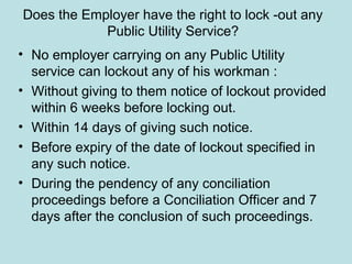 Does the Employer have the right to lock -out any
Public Utility Service?
• No employer carrying on any Public Utility
service can lockout any of his workman :
• Without giving to them notice of lockout provided
within 6 weeks before locking out.
• Within 14 days of giving such notice.
• Before expiry of the date of lockout specified in
any such notice.
• During the pendency of any conciliation
proceedings before a Conciliation Officer and 7
days after the conclusion of such proceedings.
 