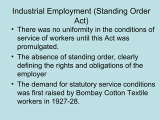 Industrial Employment (Standing Order
Act)
• There was no uniformity in the conditions of
service of workers until this Act was
promulgated.
• The absence of standing order, clearly
defining the rights and obligations of the
employer
• The demand for statutory service conditions
was first raised by Bombay Cotton Textile
workers in 1927-28.
 