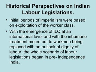 Historical Perspectives on Indian
Labour Legislations.
• Initial periods of imperialism were based
on exploitation of the worker class.
• With the emergence of ILO at an
international level and with the inhumane
treatment meted out to workmen being
replaced with an outlook of dignity of
labour, the whole scenario of labour
legislations began in pre- independence
India.
 