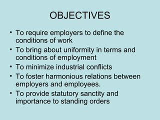 OBJECTIVES
• To require employers to define the
conditions of work
• To bring about uniformity in terms and
conditions of employment
• To minimize industrial conflicts
• To foster harmonious relations between
employers and employees.
• To provide statutory sanctity and
importance to standing orders
 