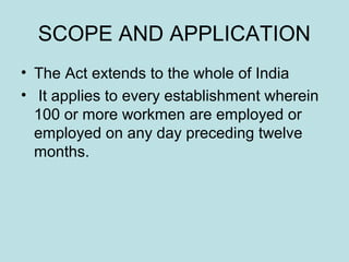 SCOPE AND APPLICATION
• The Act extends to the whole of India
• It applies to every establishment wherein
100 or more workmen are employed or
employed on any day preceding twelve
months.
 