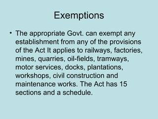 Exemptions
• The appropriate Govt. can exempt any
establishment from any of the provisions
of the Act It applies to railways, factories,
mines, quarries, oil-fields, tramways,
motor services, docks, plantations,
workshops, civil construction and
maintenance works. The Act has 15
sections and a schedule.
 