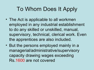 To Whom Does It Apply
• The Act is applicable to all workmen
employed in any industrial establishment
to do any skilled or unskilled, manual,
supervisory, technical, clerical work. Even
the apprentices are also included.
• But the persons employed mainly in a
managerial/administrative/supervisory
capacity drawing wages exceeding
Rs.1600 are not covered
 