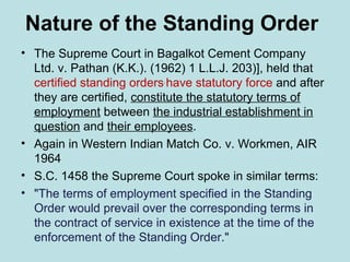 Nature of the Standing Order
• The Supreme Court in Bagalkot Cement Company
Ltd. v. Pathan (K.K.). (1962) 1 L.L.J. 203)], held that
certified standing orders,
have statutory force and after
they are certified, constitute the statutory terms of
employment between the industrial establishment in
question and their employees.
• Again in Western Indian Match Co. v. Workmen, AIR
1964
• S.C. 1458 the Supreme Court spoke in similar terms:
• "The terms of employment specified in the Standing
Order would prevail over the corresponding terms in
the contract of service in existence at the time of the
enforcement of the Standing Order."
 