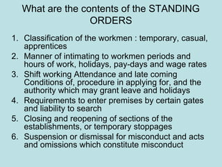 What are the contents of the STANDING
ORDERS
1. Classification of the workmen : temporary, casual,
apprentices
2. Manner of intimating to workmen periods and
hours of work, holidays, pay-days and wage rates
3. Shift working Attendance and late coming
Conditions of, procedure in applying for, and the
authority which may grant leave and holidays
4. Requirements to enter premises by certain gates
and liability to search
5. Closing and reopening of sections of the
establishments, or temporary stoppages
6. Suspension or dismissal for misconduct and acts
and omissions which constitute misconduct
 